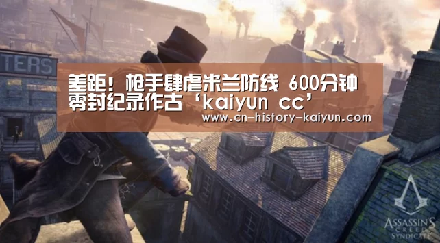 差距！枪手肆虐米兰防线 600分钟零封纪录作古‘kaiyun